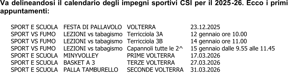 Va delineandosi il calendario degli impegni sportivi CSI per il 2025 - 26. Ecco i primi  appuntamenti:     SPORT E SCUOLA    FESTA DI PALLAVOLO    VOLTERRA      23.12.2025   SPORT VS FUMO    LEZIONI vs tabagismo   Terricciola 3A      12 gennaio ore 10.00   SPORT VS FUMO    LEZIONI vs tabagismo   Terricciola 3B      1 4 gennaio  ore 11.00   SPORT VS FUMO    LEZIONI vs tabagismo   Capannoli  tutte le 2^     15 g ennaio dalle 9.55 alle 11.45   SPORT E SCUOLA    MINYVOLLEY      PRIME VOLTERRA    17.03.2026   SPORT E SCUO LA    BASKET A 3      TERZE VOLTERRA    27.03.2026   SPORT E SCUOLA    PALLA TAMBURELLO    SECONDE VOLTERRA    31.03.2026