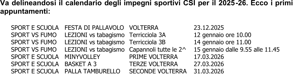 Va delineandosi il calendario degli impegni sportivi CSI per il 2025 - 26. Ecco i primi  appuntamenti: SPORT E SCUOLA  FESTA DI PALLAVOLO  VOLTERRA  23.12.2025 SPORT VS FUMO  LEZIONI vs tabagismo Terricciola 3A  12 gennaio ore 10.00 SPORT VS FUMO  LEZIONI vs tabagismo Terricciola 3B  1 4 gennaio  ore 11.00 SPORT VS FUMO  LEZIONI vs tabagismo Capannoli  tutte le 2^ 15 g ennaio dalle 9.55 alle 11.45 SPORT E SCUOLA  MINYVOLLEY  PRIME VOLTERRA  17.03.2026 SPORT E SCUO LA  BASKET A 3  TERZE VOLTERRA  27.03.2026 SPORT E SCUOLA  PALLA TAMBURELLO  SECONDE VOLTERRA  31.03.2026