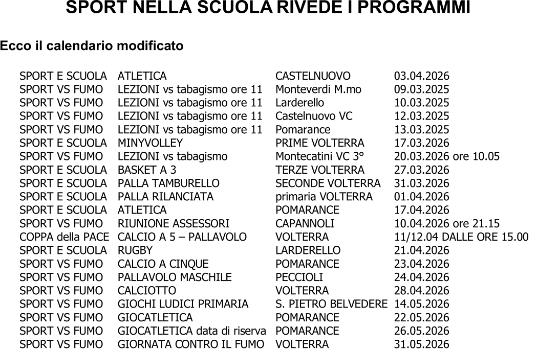 SPORT NELLA SCUOLA RIVEDE I PROGRAMMI Ecco il calendario modificato SPORT E SCUOLA ATLETICA CASTELNUOVO 03.04 .2026 SPORT VS FUMO LEZIONI vs tabagismo ore 11 Monteverdi M.mo 09.03.2025 SPORT VS FUMO LEZIONI vs tabagismo ore 11 Larderello 10.03.2025 SPORT VS FUMO LEZIONI vs tabagismo ore 11 Castelnuovo VC 12.03.2025 SPORT VS FUMO LEZIONI vs tabagismo ore 11 Pomarance 13.03.2025 SPORT E SCUOLA  MINYVOLLEY  PRIME VOLTERRA  17.03.2026 SPORT VS FUMO LEZIONI vs tabagismo Montecatini VC 3° 20.03.2026 ore 10.05 SPORT E SCUOLA  BASKET A 3  TERZE VOLTERRA  27.03.2026 SPORT E SCUOLA  PALLA TAMBURELLO  SECONDE VOLTERRA  31.03.2026 SPORT E SCUOLA PALLA RILANCIATA primaria VOLTERRA 01.04.2026 SPORT E SCUOLA ATLETICA POMARANCE 17.04.2026 SPOR T VS FUMO RIUNIONE ASSESSORI CAPANNOLI 10.04.2026 ore 21.15 COPPA della PACE CALCIO A 5  – PALLAVOLO VOLTERRA 11/12.04 DALLE ORE 15.00 SPORT E SCUOLA RUGBY LARDERELLO 21.04.2026 SPORT VS FUMO CALCIO A CINQUE POMARANCE 23.04.2026 SPORT VS FUMO PALLAVOLO MASCHILE PECCIOLI 24.04.2026 SPORT VS FUMO CALCIOTTO VOLTERRA 28.04.2026 SPORT VS FUMO GIOCHI LUDICI PRIMARIA S. PIETRO BELVEDERE 14.05.2026 SPORT VS FUMO GIOCATLETICA POMARANCE 22.05.2026 SPORT VS FUMO GIOCATLETICA data di riserva POMARA NCE 26.05.2026 SPORT VS FUMO GIORNATA CONTRO IL FUMO VOLTERRA 31.05.2026