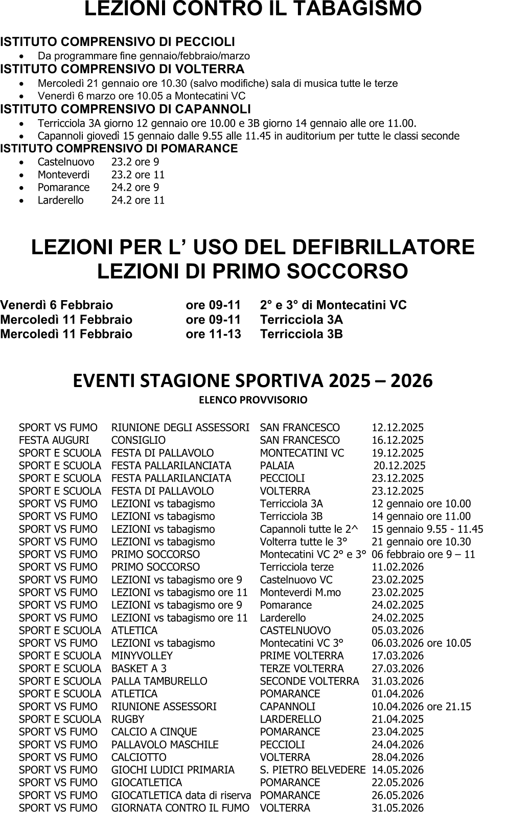 LEZIONI CONTRO IL TABAGISMO ISTITUTO COMPRENSIVO DI PECCIOLI  Da  programmare fine gennaio/febbraio/marzo ISTITUTO COMPRENSIVO DI VOLTERRA  Mercoledì 21 gennaio ore 10.30 (salvo modifiche) sala di musica tutte le terze  Venerdì 6  marzo ore 10.05 a Montecatini VC ISTITUTO COMPRENSIVO DI CAPANNOLI  Terricciola 3A giorno 12 gennaio ore 10.00 e 3B giorno 14 gennaio alle ore 11.00.  Capannoli giovedì 15 gennaio dalle 9.55 alle 11.45 in auditorium per tutte le classi  seconde ISTITUTO COMPRENSIVO DI POMARANCE  Castelnuovo  23.2 ore 9  Monteverdi  23.2 ore 11  Pomarance  24.2 ore 9  Larderello  24.2 ore 11 LEZIONI PER L’ USO DEL DEFIBRILLATORE LEZIONI DI PRIMO SOCCORSO Venerdì 6 Febbraio ore 09 - 11 2° e 3° di Montecatini VC Mercoledì 11 Febbraio ore 09 - 11 Terricciola 3A Mercoledì 11 Febbraio ore 11 - 13 Terricciola 3B EVENTI STAGIONE SPORTIVA 2025  – 2026 ELENCO PROVVISORIO SPORT VS FUMO RIUNIONE DEGLI ASSESSORI SAN FRANCESCO 12.12.2025 FEST A AUGURI CONSIGLIO SAN FRANCESCO 16.12.2025 SPORT E SCUOLA FESTA DI PALLAVOLO MONTECATINI VC 19.12.2025 SPORT E SCUOLA FESTA PALLARILANCIATA  PALAIA                        20.12.2025 SPORT E SCUOLA FESTA PALLARILANCIATA PECCIOLI 23.12.2025 SPORT E SCUOLA  FESTA DI PALLAVOLO  VOLTERRA  23.12.2025 SPORT VS FUMO  LEZIONI vs tabagismo Terricciola 3A  12 gennaio ore 10.00 SPORT VS FUMO  LEZIONI vs tabagismo Terricciola 3B  1 4 gennaio  ore 11.00 SPORT VS FUMO  LEZIONI vs tabagismo Capannoli  tutte le 2^  15 g ennaio 9.55  - 11.45 SPORT VS  FUMO LEZIONI vs tabagismo Volterra tutte le 3° 21 gennaio ore 10.30 SPORT VS FUMO  PRIMO SOCCORSO Montecatini VC 2° e 3° 06 febbraio ore 9  – 11 SPORT VS FUMO PRIMO SOCCORSO Terricciola terze 11.02.2026 SPORT VS FUMO LEZIONI vs tabagismo ore 9 Castelnuo vo VC 23.02.2025 SPORT VS FUMO LEZIONI vs tabagismo ore 11 Monteverdi M.mo 23.02.2025 SPORT VS FUMO LEZIONI vs tabagismo ore 9 Pomarance 24.02.2025 SPORT VS FUMO LEZIONI vs tabagismo ore 11 Larderello 24.02.2025 SPORT E SCUOLA ATLETICA CASTELNUOVO 05 .03.2026 SPORT VS FUMO LEZIONI vs tabagismo Montecatini VC 3° 06.03.2026 ore 10.05 SPORT E SCUOLA  MINYVOLLEY  PRIME VOLTERRA  17.03.2026 SPORT E SCUOLA  BASKET A 3  TERZE VOLTERRA  27.03.2026 SPORT E SCUOLA  PALLA TAMBURELLO  SECONDE VOLTERRA  31.03.2026 SPORT E SCUOLA ATLETICA POMARANCE 01.04.2026 SPORT VS FUMO RIUNIONE ASSESSORI CAPANNOLI 10.04.2026 ore 21.15 SPORT E SCUOLA RUGBY LARDERELLO 21.04.2025 SPORT VS FUMO CALCIO A CINQUE POMARANCE 23.04.2025 SPORT VS FUMO PALLAVOLO MASCHIL E PECCIOLI 24.04.2026 SPORT VS FUMO CALCIOTTO VOLTERRA 28.04.2026 SPORT VS FUMO GIOCHI LUDICI PRIMARIA S. PIETRO BELVEDERE 14.05.2026 SPORT VS FUMO GIOCATLETICA POMARANCE 22.05.2026 SPORT VS FUMO GIOCATLETICA data di riserva POMARANCE 26.05.2026 S PORT VS FUMO GIORNATA CONTRO IL FUMO VOLTERRA 31.05.2026